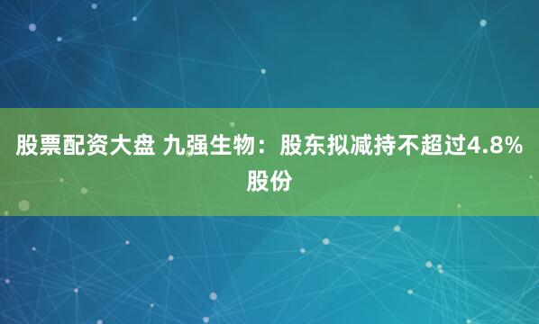 股票配资大盘 九强生物：股东拟减持不超过4.8%股份