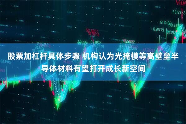 股票加杠杆具体步骤 机构认为光掩模等高壁垒半导体材料有望打开成长新空间