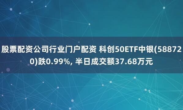 股票配资公司行业门户配资 科创50ETF中银(588720)跌0.99%, 半日成交额37.68万元