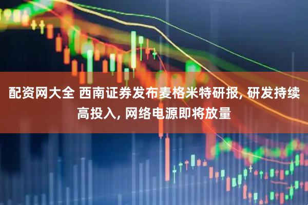配资网大全 西南证券发布麦格米特研报, 研发持续高投入, 网络电源即将放量