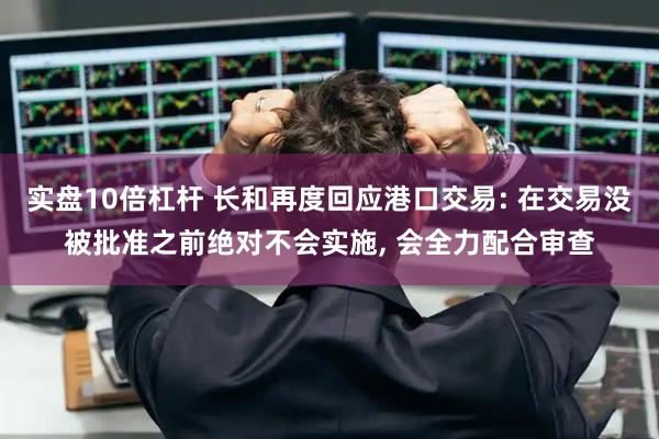 实盘10倍杠杆 长和再度回应港口交易: 在交易没被批准之前绝对不会实施, 会全力配合审查