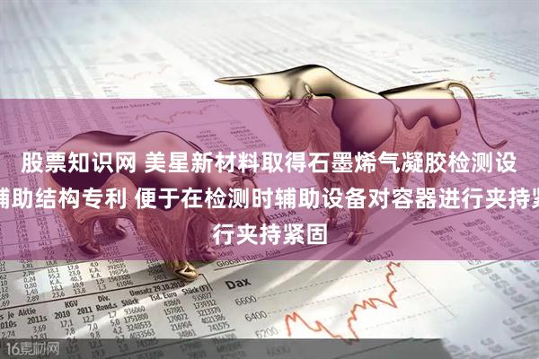 股票知识网 美星新材料取得石墨烯气凝胶检测设备辅助结构专利 便于在检测时辅助设备对容器进行夹持紧固