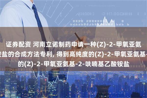证券配资 河南立诺制药申请一种(Z)-2-甲氧亚氨基-2-呋喃基乙酸铵盐的合成方法专利, 得到高纯度的(Z)-2-甲氧亚氨基-2-呋喃基乙酸铵盐