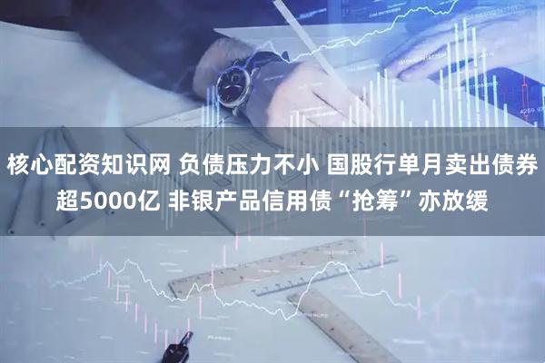 核心配资知识网 负债压力不小 国股行单月卖出债券超5000亿 非银产品信用债“抢筹”亦放缓
