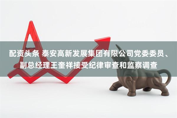 配资头条 泰安高新发展集团有限公司党委委员、副总经理王奎祥接受纪律审查和监察调查