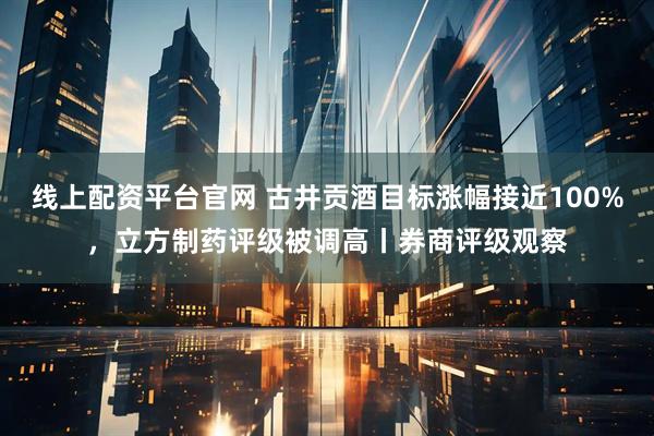 线上配资平台官网 古井贡酒目标涨幅接近100%，立方制药评级被调高丨券商评级观察