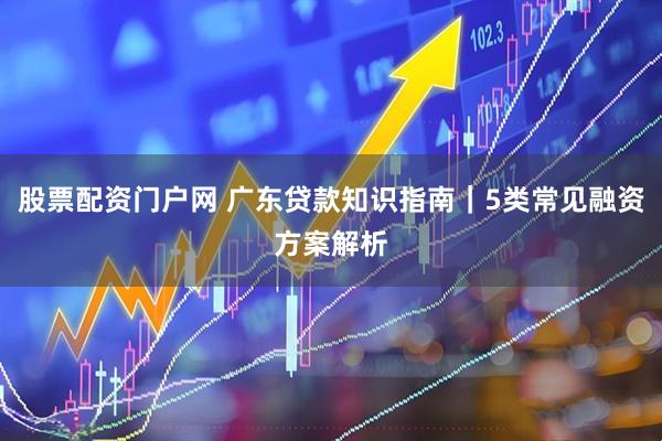 股票配资门户网 广东贷款知识指南｜5类常见融资方案解析
