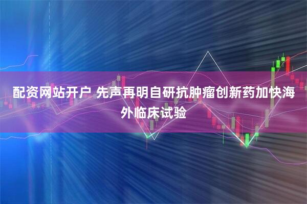 配资网站开户 先声再明自研抗肿瘤创新药加快海外临床试验
