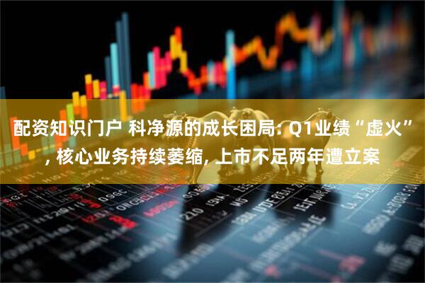 配资知识门户 科净源的成长困局: Q1业绩“虚火”, 核心业务持续萎缩, 上市不足两年遭立案