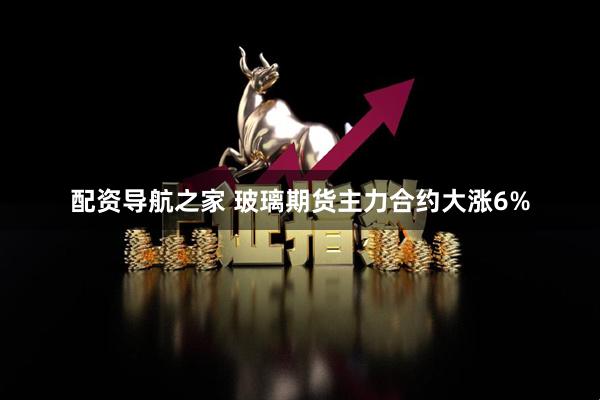 配资导航之家 玻璃期货主力合约大涨6%