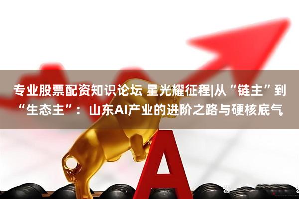 专业股票配资知识论坛 星光耀征程|从“链主”到“生态主”：山东AI产业的进阶之路与硬核底气