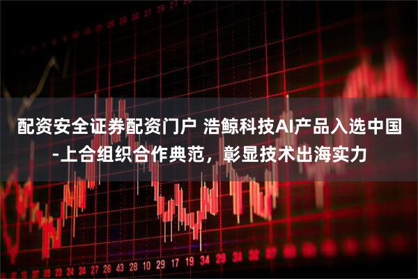 配资安全证券配资门户 浩鲸科技AI产品入选中国-上合组织合作典范，彰显技术出海实力