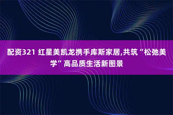 配资321 红星美凯龙携手库斯家居,共筑“松弛美学”高品质生活新图景