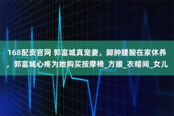 168配资官网 郭富城真宠妻，脚肿腰酸在家休养，郭富城心疼为她购买按摩椅_方媛_衣帽间_女儿