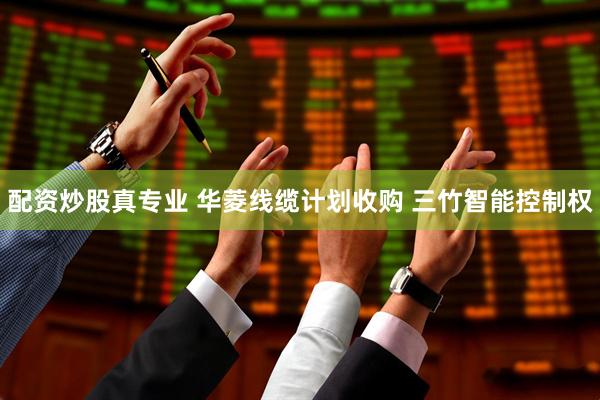 配资炒股真专业 华菱线缆计划收购 三竹智能控制权