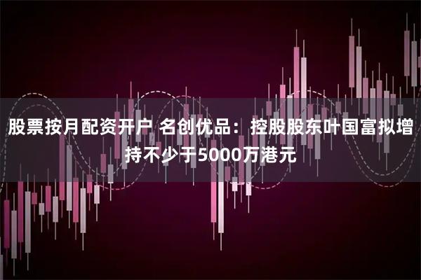 股票按月配资开户 名创优品：控股股东叶国富拟增持不少于5000万港元