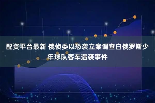 配资平台最新 俄侦委以恐袭立案调查白俄罗斯少年球队客车遇袭事件
