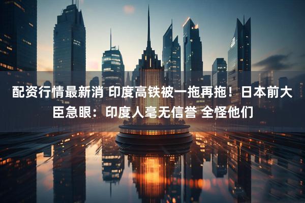 配资行情最新消 印度高铁被一拖再拖!日本前大臣急眼:印度人毫无信誉 全怪他们