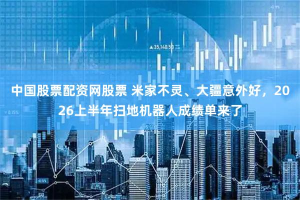 中国股票配资网股票 米家不灵、大疆意外好，2026上半年扫地机器人成绩单来了